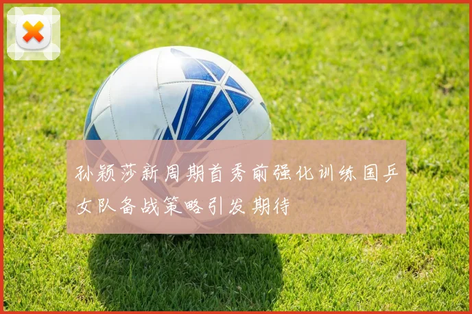 孙颖莎新周期首秀前强化训练国乒女队备战策略引发期待