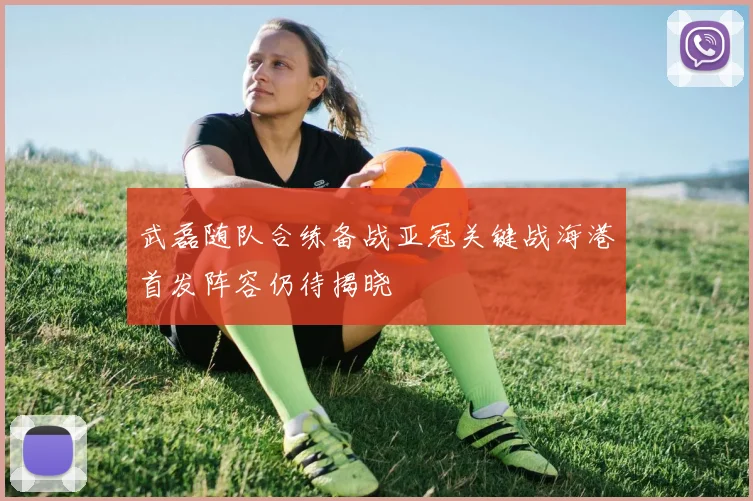 武磊随队合练备战亚冠关键战海港首发阵容仍待揭晓