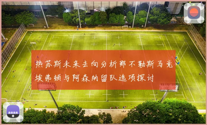 热苏斯未来去向分析那不勒斯马竞埃弗顿与阿森纳留队选项探讨